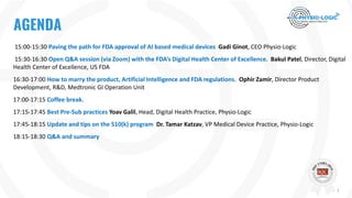 tTitle
15:00-15:30 Paving the path for FDA approval of AI based medical devices Gadi Ginot, CEO Physio-Logic
15:30-16:30 Open Q&A session (via Zoom) with the FDA’s Digital Health Center of Excellence. Bakul Patel, Director, Digital
Health Center of Excellence, US FDA
16:30-17:00 How to marry the product, Artificial Intelligence and FDA regulations. Ophir Zamir, Director Product
Development, R&D, Medtronic GI Operation Unit
17:00-17:15 Coffee break.
17:15-17:45 Best Pre-Sub practices Yoav Galil, Head, Digital Health Practice, Physio-Logic
17:45-18:15 Update and tips on the 510(k) program Dr. Tamar Katzav, VP Medical Device Practice, Physio-Logic
18:15-18:30 Q&A and summary
AGENDA
1
 