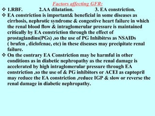 Factors affecting GFR: 1.RBF.  2.AA dilatation.  3. EA constriction.  EA constriction is important& beneficial in some diseases as cirrhosis, nephrotic syndrome & congestive heart failure in which the renal blood flow & intraglomerular pressure is maintained critically by EA constriction through the effect of prostaglandins(PGs) ,so the use of PG Inhibitrss as NSAIDs  ( brufen , diclofenac, etc) in these diseases may precipitate renal failure. On the contrary EA Constriction may be harmful in other conditions as in diabetic nephropathy as the renal damage is accelerated by high intraglomerular pressure through EA constriction ,so the use of & PG inhibitors or ACEI as captopril may reduce the EA constriction ,reduce IGP & slow or reverse the renal damage in diabetic nephropathy. 