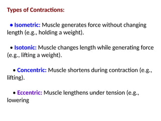 Types of Contractions:
• Isometric: Muscle generates force without changing
length (e.g., holding a weight).
• Isotonic: Muscle changes length while generating force
(e.g., lifting a weight).
• Concentric: Muscle shortens during contraction (e.g.,
lifting).
• Eccentric: Muscle lengthens under tension (e.g.,
lowering
 