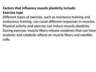 Factors that influence muscle plasticity include:
Exercise type
Different types of exercise, such as resistance training and
endurance training, can cause different responses in muscles.
Physical activity and exercise can induce muscle plasticity.
During exercise, muscle fibers release myokines that can have
anabolic and catabolic effects on muscle fibers and satellite
cells.
 