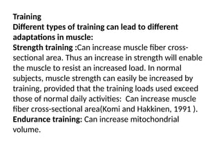 Training
Different types of training can lead to different
adaptations in muscle:
Strength training :Can increase muscle fiber cross-
sectional area. Thus an increase in strength will enable
the muscle to resist an increased load. In normal
subjects, muscle strength can easily be increased by
training, provided that the training loads used exceed
those of normal daily activities: Can increase muscle
fiber cross-sectional area(Komi and Hakkinen, 1991 ).
Endurance training: Can increase mitochondrial
volume.
 