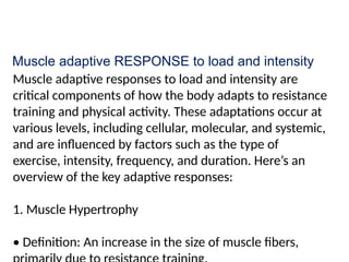 Muscle adaptive RESPONSE to load and intensity
Muscle adaptive responses to load and intensity are
critical components of how the body adapts to resistance
training and physical activity. These adaptations occur at
various levels, including cellular, molecular, and systemic,
and are influenced by factors such as the type of
exercise, intensity, frequency, and duration. Here’s an
overview of the key adaptive responses:
1. Muscle Hypertrophy
• Definition: An increase in the size of muscle fibers,
 