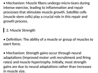 • Mechanism: Muscle fibers undergo micro-tears during
intense exercise, leading to inflammation and repair
processes that stimulate muscle growth. Satellite cells
(muscle stem cells) play a crucial role in this repair and
growth process.
▎2. Muscle Strength
• Definition: The ability of a muscle or group of muscles to
exert force.
• Mechanism: Strength gains occur through neural
adaptations (improved motor unit recruitment and firing
rates) and muscle hypertrophy. Initially, most strength
gains are due to neural adaptations rather than increases
in muscle size.
 