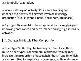 3. Metabolic Adaptations
• Increased Enzyme Activity: Resistance training can
enhance the activity of enzymes involved in energy
production (e.g., creatine kinase, phosphofructokinase).
• Glycogen Storage: Muscles adapt to store more glycogen,
improving endurance and performance during high-intensity
activities.
▎4. Changes in Muscle Fiber Composition
• Fiber Type Shifts: Regular training can lead to shifts in
muscle fiber types. For example, resistance training may
increase the proportion of fast-twitch fibers (Type II), which
are more suited for explosive movements, while endurance
 