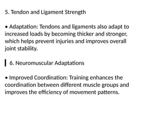 5. Tendon and Ligament Strength
• Adaptation: Tendons and ligaments also adapt to
increased loads by becoming thicker and stronger,
which helps prevent injuries and improves overall
joint stability.
▎6. Neuromuscular Adaptations
• Improved Coordination: Training enhances the
coordination between different muscle groups and
improves the efficiency of movement patterns.
 