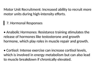 Motor Unit Recruitment: Increased ability to recruit more
motor units during high-intensity efforts.
▎7. Hormonal Responses
• Anabolic Hormones: Resistance training stimulates the
release of hormones like testosterone and growth
hormone, which play roles in muscle repair and growth.
• Cortisol: Intense exercise can increase cortisol levels,
which is involved in energy metabolism but can also lead
to muscle breakdown if chronically elevated.
 