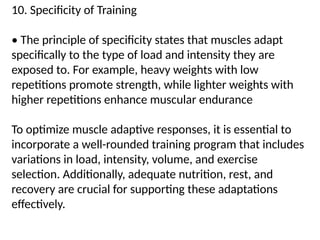 10. Specificity of Training
• The principle of specificity states that muscles adapt
specifically to the type of load and intensity they are
exposed to. For example, heavy weights with low
repetitions promote strength, while lighter weights with
higher repetitions enhance muscular endurance
To optimize muscle adaptive responses, it is essential to
incorporate a well-rounded training program that includes
variations in load, intensity, volume, and exercise
selection. Additionally, adequate nutrition, rest, and
recovery are crucial for supporting these adaptations
effectively.
 