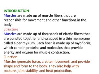 INTRODUCTION
Muscles are made up of muscle fibers that are
responsible for movement and other functions in the
body:
Structure
Muscles are made up of thousands of elastic fibers that
are bundled together and wrapped in a thin membrane
called a perimysium. Each fiber is made up of myofibrils,
which contain proteins and molecules that provide
energy and oxygen for muscle contraction.
Function
Muscles generate force, create movement, and provide
shape and form to the body. They also help with
posture, joint stability, and heat production.
 