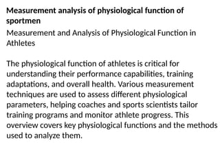 Measurement analysis of physiological function of
sportmen
Measurement and Analysis of Physiological Function in
Athletes
The physiological function of athletes is critical for
understanding their performance capabilities, training
adaptations, and overall health. Various measurement
techniques are used to assess different physiological
parameters, helping coaches and sports scientists tailor
training programs and monitor athlete progress. This
overview covers key physiological functions and the methods
used to analyze them.
 