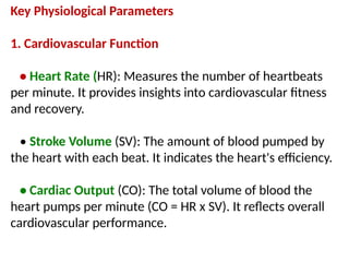 Key Physiological Parameters
1. Cardiovascular Function
• Heart Rate (HR): Measures the number of heartbeats
per minute. It provides insights into cardiovascular fitness
and recovery.
• Stroke Volume (SV): The amount of blood pumped by
the heart with each beat. It indicates the heart's efficiency.
• Cardiac Output (CO): The total volume of blood the
heart pumps per minute (CO = HR x SV). It reflects overall
cardiovascular performance.
 