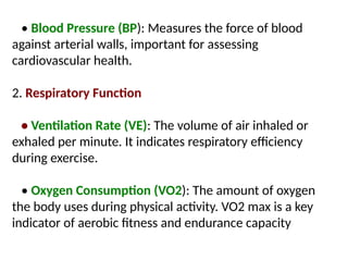 • Blood Pressure (BP): Measures the force of blood
against arterial walls, important for assessing
cardiovascular health.
2. Respiratory Function
• Ventilation Rate (VE): The volume of air inhaled or
exhaled per minute. It indicates respiratory efficiency
during exercise.
• Oxygen Consumption (VO2): The amount of oxygen
the body uses during physical activity. VO2 max is a key
indicator of aerobic fitness and endurance capacity
 