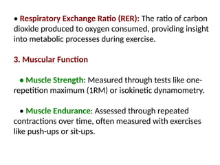• Respiratory Exchange Ratio (RER): The ratio of carbon
dioxide produced to oxygen consumed, providing insight
into metabolic processes during exercise.
3. Muscular Function
• Muscle Strength: Measured through tests like one-
repetition maximum (1RM) or isokinetic dynamometry.
• Muscle Endurance: Assessed through repeated
contractions over time, often measured with exercises
like push-ups or sit-ups.
 