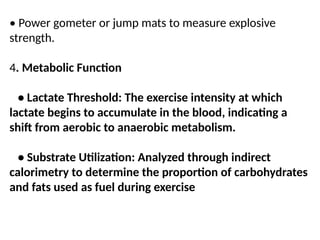 • Power gometer or jump mats to measure explosive
strength.
4. Metabolic Function
• Lactate Threshold: The exercise intensity at which
lactate begins to accumulate in the blood, indicating a
shift from aerobic to anaerobic metabolism.
• Substrate Utilization: Analyzed through indirect
calorimetry to determine the proportion of carbohydrates
and fats used as fuel during exercise
 
