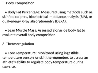 5. Body Composition
• Body Fat Percentage: Measured using methods such as
skinfold calipers, bioelectrical impedance analysis (BIA), or
dual-energy X-ray absorptiometry (DEXA).
• Lean Muscle Mass: Assessed alongside body fat to
evaluate overall body composition.
6. Thermoregulation
• Core Temperature: Monitored using ingestible
temperature sensors or skin thermometers to assess an
athlete's ability to regulate body temperature during
exercise.
 