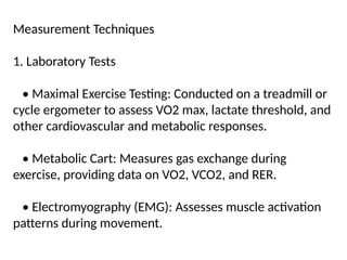 Measurement Techniques
1. Laboratory Tests
• Maximal Exercise Testing: Conducted on a treadmill or
cycle ergometer to assess VO2 max, lactate threshold, and
other cardiovascular and metabolic responses.
• Metabolic Cart: Measures gas exchange during
exercise, providing data on VO2, VCO2, and RER.
• Electromyography (EMG): Assesses muscle activation
patterns during movement.
 