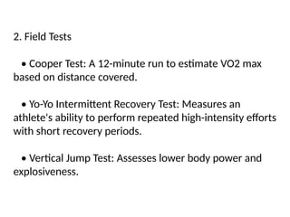 2. Field Tests
• Cooper Test: A 12-minute run to estimate VO2 max
based on distance covered.
• Yo-Yo Intermittent Recovery Test: Measures an
athlete's ability to perform repeated high-intensity efforts
with short recovery periods.
• Vertical Jump Test: Assesses lower body power and
explosiveness.
 