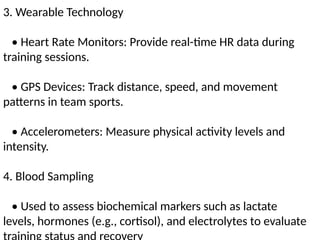3. Wearable Technology
• Heart Rate Monitors: Provide real-time HR data during
training sessions.
• GPS Devices: Track distance, speed, and movement
patterns in team sports.
• Accelerometers: Measure physical activity levels and
intensity.
4. Blood Sampling
• Used to assess biochemical markers such as lactate
levels, hormones (e.g., cortisol), and electrolytes to evaluate
 