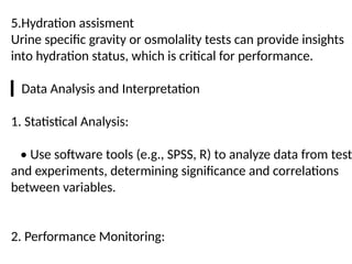 5.Hydration assisment
Urine specific gravity or osmolality tests can provide insights
into hydration status, which is critical for performance.
▎Data Analysis and Interpretation
1. Statistical Analysis:
• Use software tools (e.g., SPSS, R) to analyze data from test
and experiments, determining significance and correlations
between variables.
2. Performance Monitoring:
 