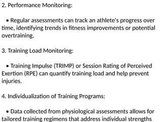 2. Performance Monitoring:
• Regular assessments can track an athlete's progress over
time, identifying trends in fitness improvements or potential
overtraining.
3. Training Load Monitoring:
• Training Impulse (TRIMP) or Session Rating of Perceived
Exertion (RPE) can quantify training load and help prevent
injuries.
4. Individualization of Training Programs:
• Data collected from physiological assessments allows for
tailored training regimens that address individual strengths
 