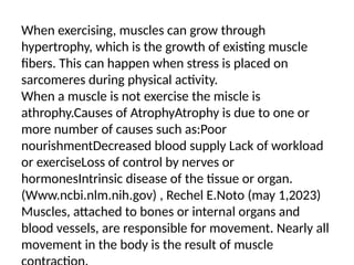 When exercising, muscles can grow through
hypertrophy, which is the growth of existing muscle
fibers. This can happen when stress is placed on
sarcomeres during physical activity.
When a muscle is not exercise the miscle is
athrophy.Causes of AtrophyAtrophy is due to one or
more number of causes such as:Poor
nourishmentDecreased blood supply Lack of workload
or exerciseLoss of control by nerves or
hormonesIntrinsic disease of the tissue or organ.
(Www.ncbi.nlm.nih.gov) , Rechel E.Noto (may 1,2023)
Muscles, attached to bones or internal organs and
blood vessels, are responsible for movement. Nearly all
movement in the body is the result of muscle
 