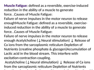 Muscle Fatigue: defined as a reversible, exercise-induced
reduction in the ability of a muscle to generate
force. .Causes of Muscle Fatigue:
Failure of nerve impulses in the motor neuron to release
enoughMuscle Fatigue: defined as a reversible, exercise-
induced reduction in the ability of a muscle to generate
force. .Causes of Muscle Fatigue:
Failure of nerve impulses in the motor neuron to release
enough Acetylcholine (↓Neural stimulation) ↓ Release of
Ca ions from the sarcoplasmic reticulum Depletion of
Nutrients (creatine phosphate & glycogen)Accumulation of
Lactic acid in the blood stream. This interfere with
excitation-contraction coupling.
Acetylcholine (↓Neural stimulation) ↓ Release of Ca ions
from the sarcoplasmic reticulum Depletion of Nutrients
 