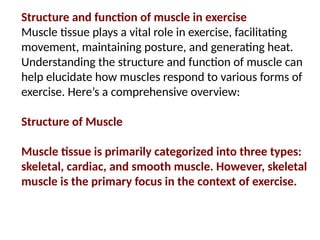 Structure and function of muscle in exercise
Muscle tissue plays a vital role in exercise, facilitating
movement, maintaining posture, and generating heat.
Understanding the structure and function of muscle can
help elucidate how muscles respond to various forms of
exercise. Here’s a comprehensive overview:
Structure of Muscle
Muscle tissue is primarily categorized into three types:
skeletal, cardiac, and smooth muscle. However, skeletal
muscle is the primary focus in the context of exercise.
 