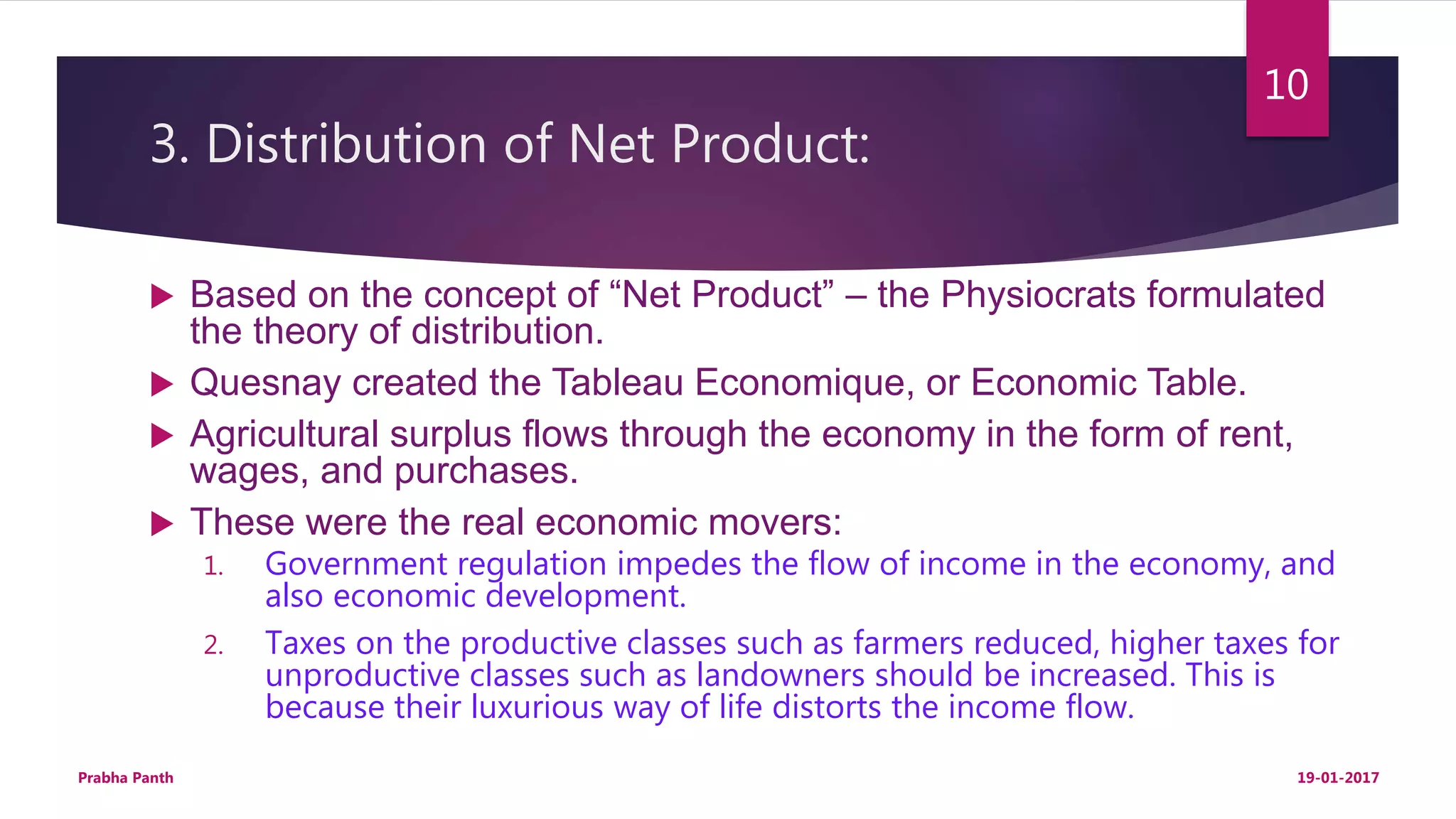 3. Distribution of Net Product:
 Based on the concept of “Net Product” – the Physiocrats formulated
the theory of distribution.
 Quesnay created the Tableau Economique, or Economic Table.
 Agricultural surplus flows through the economy in the form of rent,
wages, and purchases.
 These were the real economic movers:
1. Government regulation impedes the flow of income in the economy, and
also economic development.
2. Taxes on the productive classes such as farmers reduced, higher taxes for
unproductive classes such as landowners should be increased. This is
because their luxurious way of life distorts the income flow.
19-01-2017Prabha Panth
10
 