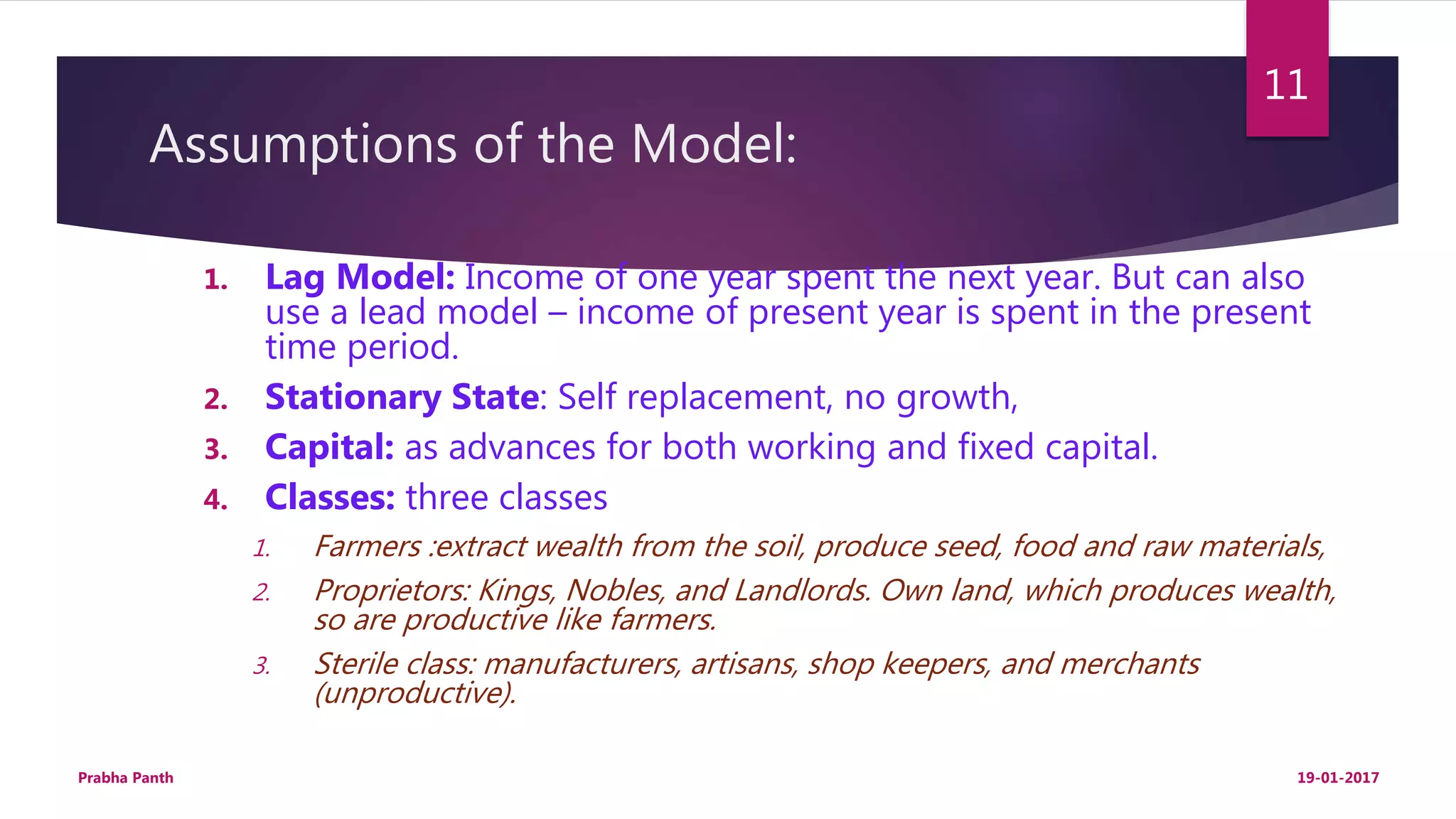 Assumptions of the Model:
1. Lag Model: Income of one year spent the next year. But can also
use a lead model – income of present year is spent in the present
time period.
2. Stationary State: Self replacement, no growth,
3. Capital: as advances for both working and fixed capital.
4. Classes: three classes
1. Farmers :extract wealth from the soil, produce seed, food and raw materials,
2. Proprietors: Kings, Nobles, and Landlords. Own land, which produces wealth,
so are productive like farmers.
3. Sterile class: manufacturers, artisans, shop keepers, and merchants
(unproductive).
19-01-2017Prabha Panth
11
 