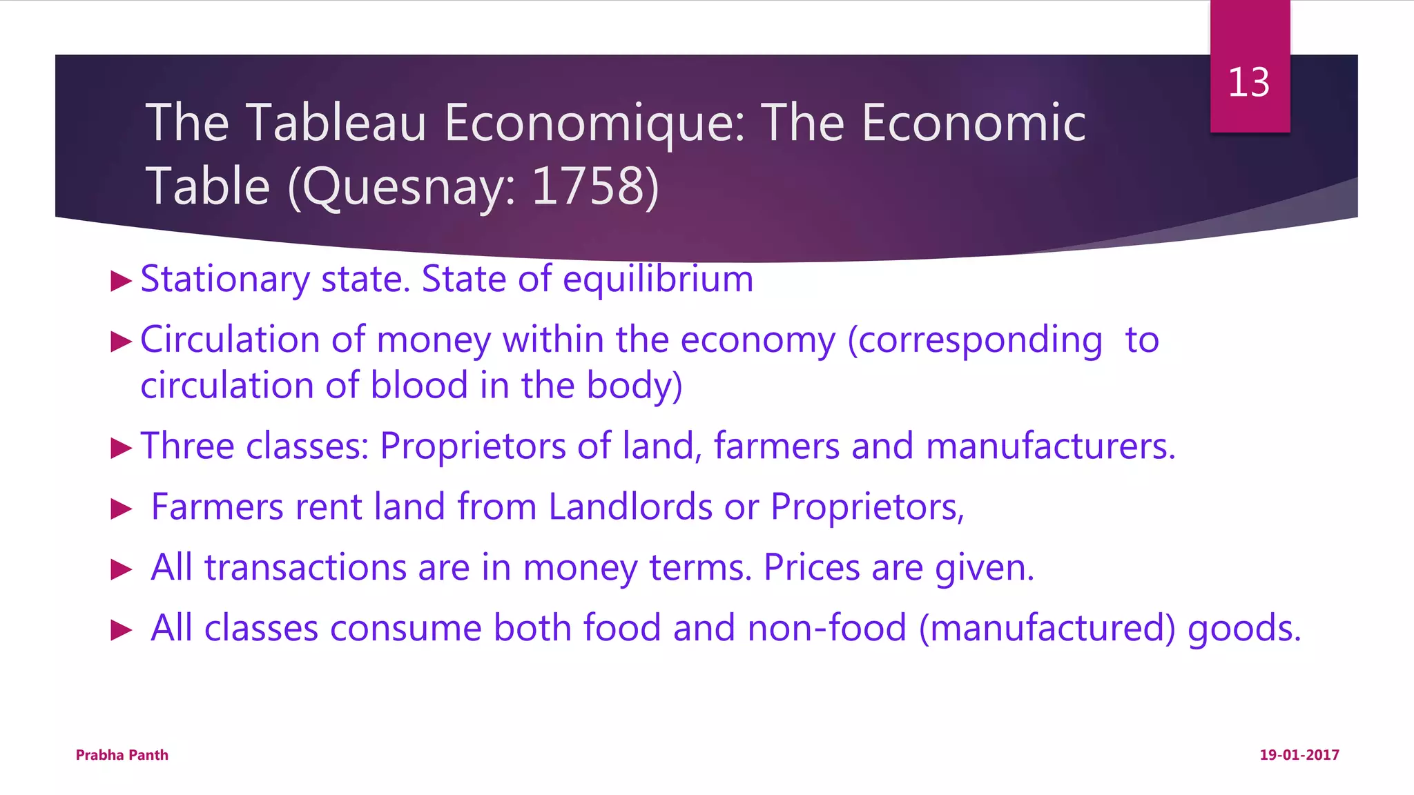 The Tableau Economique: The Economic
Table (Quesnay: 1758)
►Stationary state. State of equilibrium
►Circulation of money within the economy (corresponding to
circulation of blood in the body)
►Three classes: Proprietors of land, farmers and manufacturers.
► Farmers rent land from Landlords or Proprietors,
► All transactions are in money terms. Prices are given.
► All classes consume both food and non-food (manufactured) goods.
19-01-2017Prabha Panth
13
 