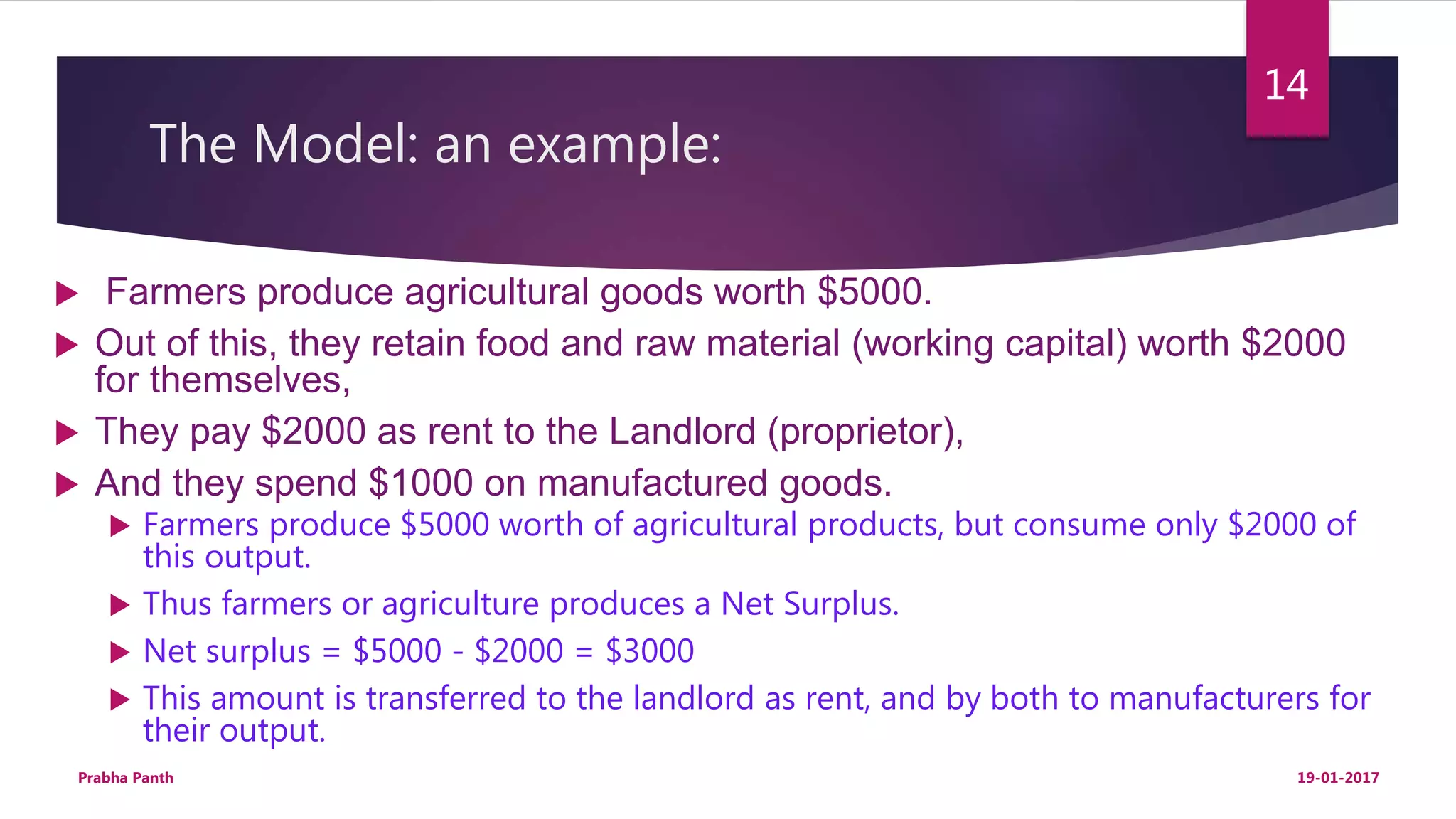 The Model: an example:
 Farmers produce agricultural goods worth $5000.
 Out of this, they retain food and raw material (working capital) worth $2000
for themselves,
 They pay $2000 as rent to the Landlord (proprietor),
 And they spend $1000 on manufactured goods.
 Farmers produce $5000 worth of agricultural products, but consume only $2000 of
this output.
 Thus farmers or agriculture produces a Net Surplus.
 Net surplus = $5000 - $2000 = $3000
 This amount is transferred to the landlord as rent, and by both to manufacturers for
their output.
19-01-2017Prabha Panth
14
 