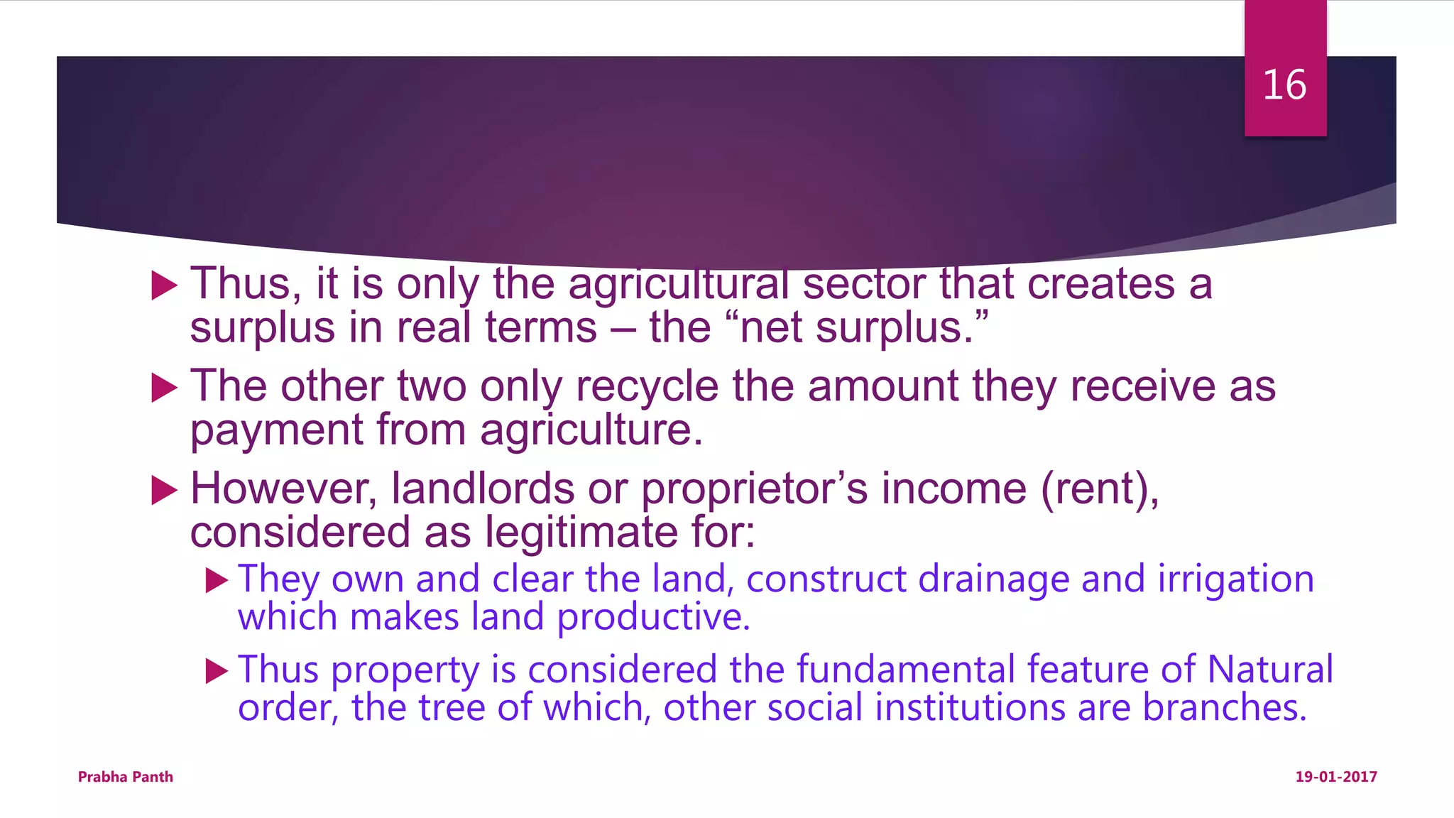  Thus, it is only the agricultural sector that creates a
surplus in real terms – the “net surplus.”
 The other two only recycle the amount they receive as
payment from agriculture.
 However, landlords or proprietor’s income (rent),
considered as legitimate for:
 They own and clear the land, construct drainage and irrigation
which makes land productive.
 Thus property is considered the fundamental feature of Natural
order, the tree of which, other social institutions are branches.
19-01-2017Prabha Panth
16
 