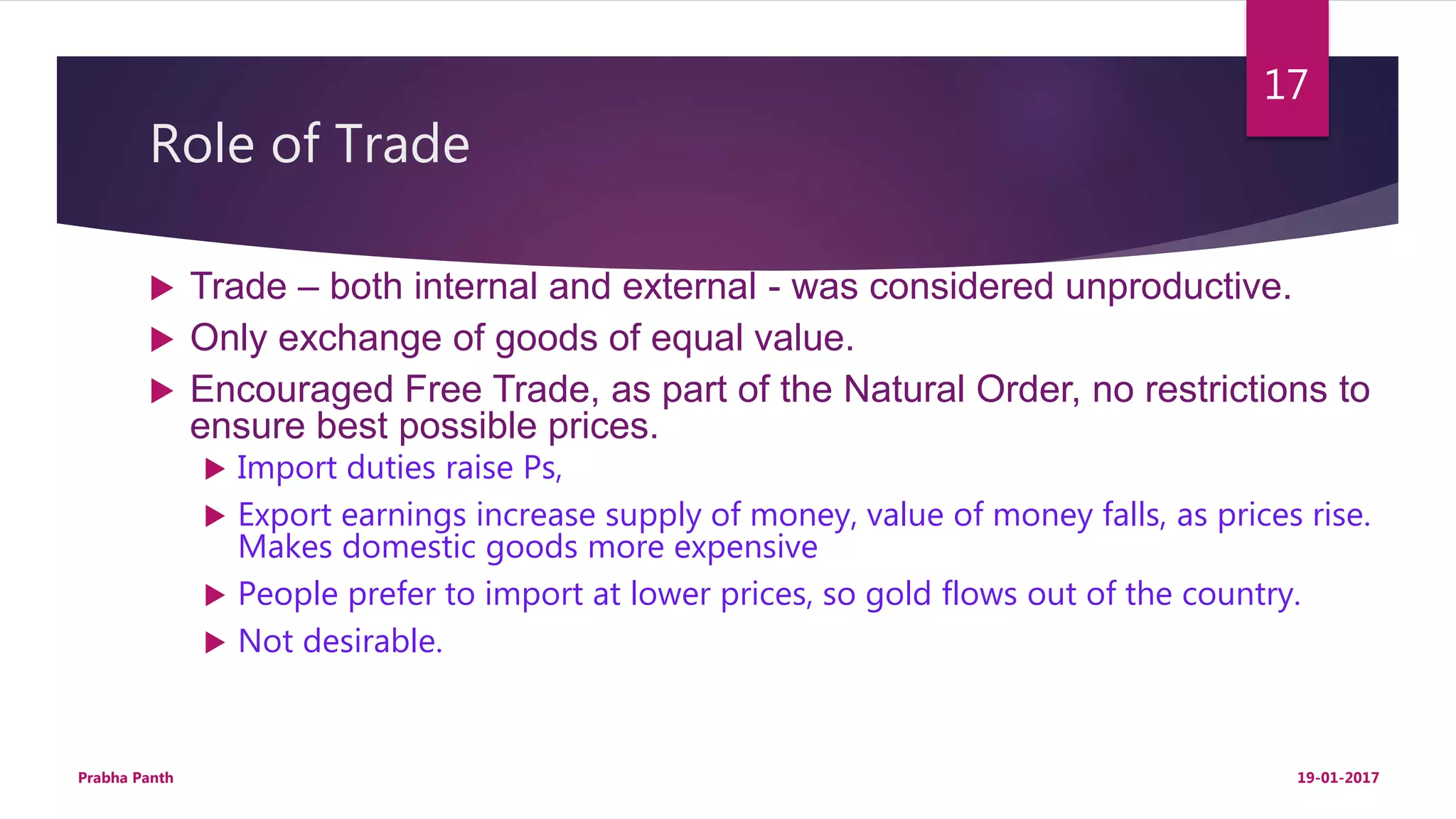 Role of Trade
 Trade – both internal and external - was considered unproductive.
 Only exchange of goods of equal value.
 Encouraged Free Trade, as part of the Natural Order, no restrictions to
ensure best possible prices.
 Import duties raise Ps,
 Export earnings increase supply of money, value of money falls, as prices rise.
Makes domestic goods more expensive
 People prefer to import at lower prices, so gold flows out of the country.
 Not desirable.
19-01-2017Prabha Panth
17
 