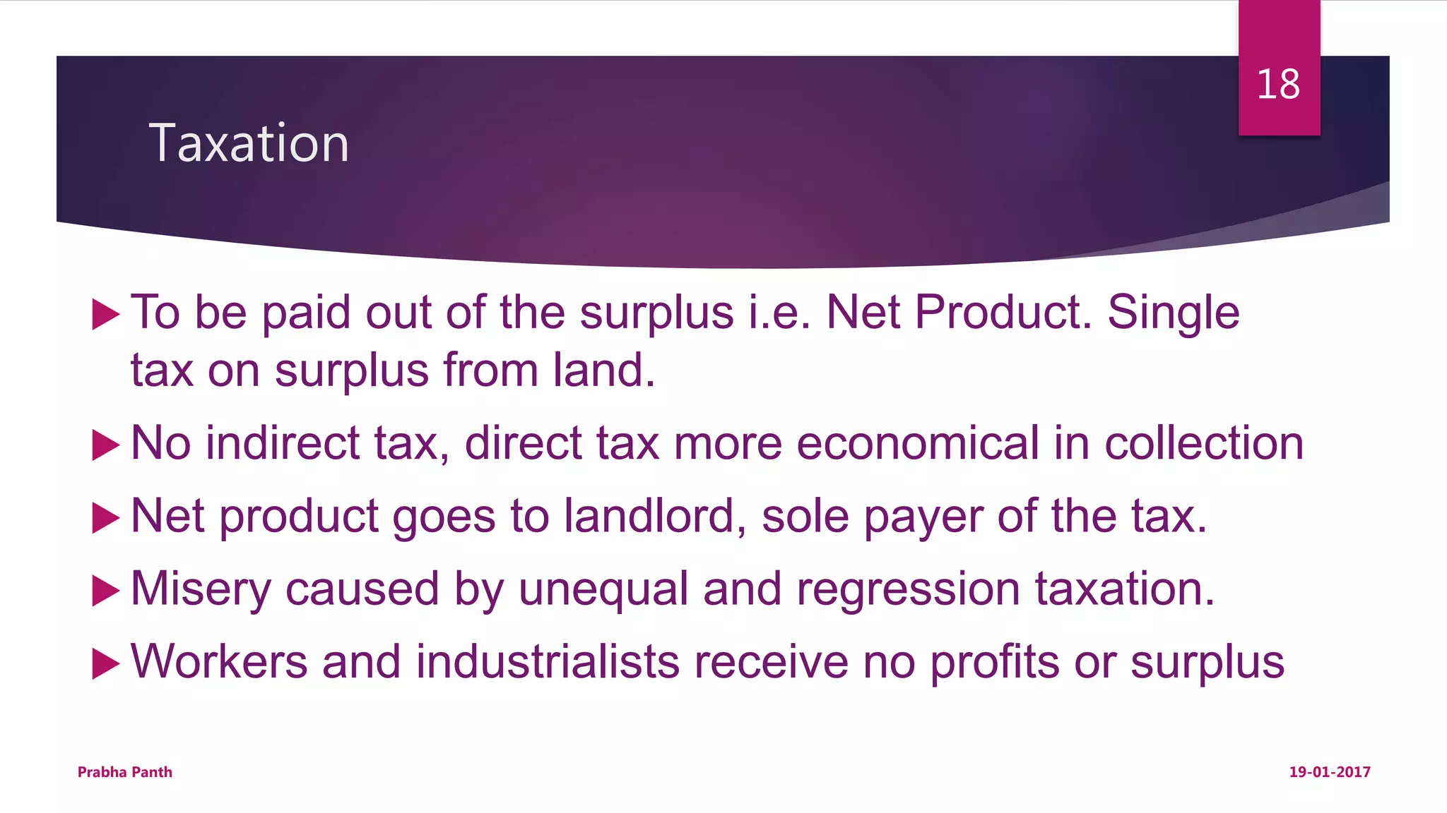 Taxation
 To be paid out of the surplus i.e. Net Product. Single
tax on surplus from land.
 No indirect tax, direct tax more economical in collection
 Net product goes to landlord, sole payer of the tax.
 Misery caused by unequal and regression taxation.
 Workers and industrialists receive no profits or surplus
19-01-2017Prabha Panth
18
 
