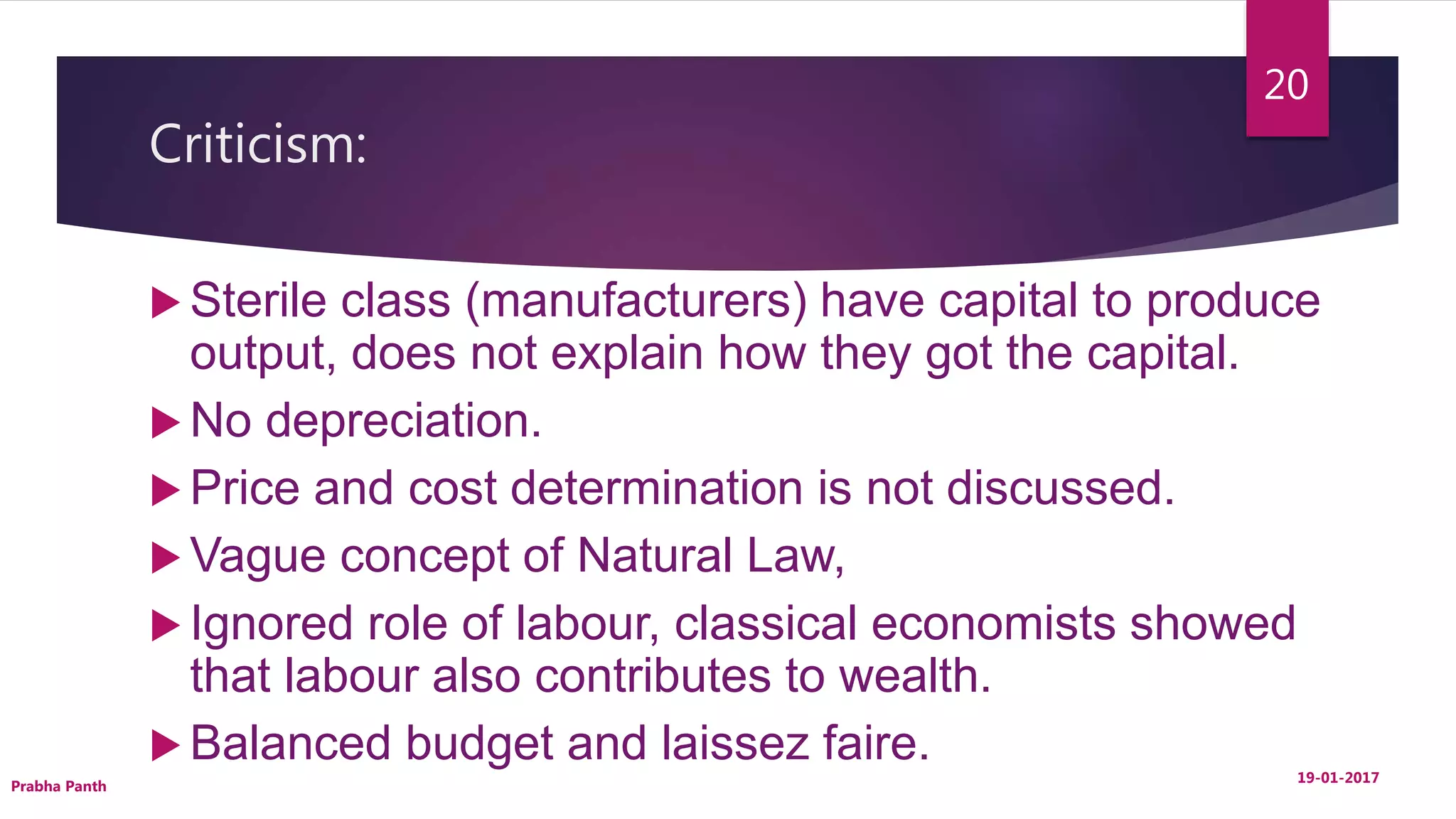 Criticism:
 Sterile class (manufacturers) have capital to produce
output, does not explain how they got the capital.
 No depreciation.
 Price and cost determination is not discussed.
 Vague concept of Natural Law,
 Ignored role of labour, classical economists showed
that labour also contributes to wealth.
 Balanced budget and laissez faire. 19-01-2017
Prabha Panth
20
 