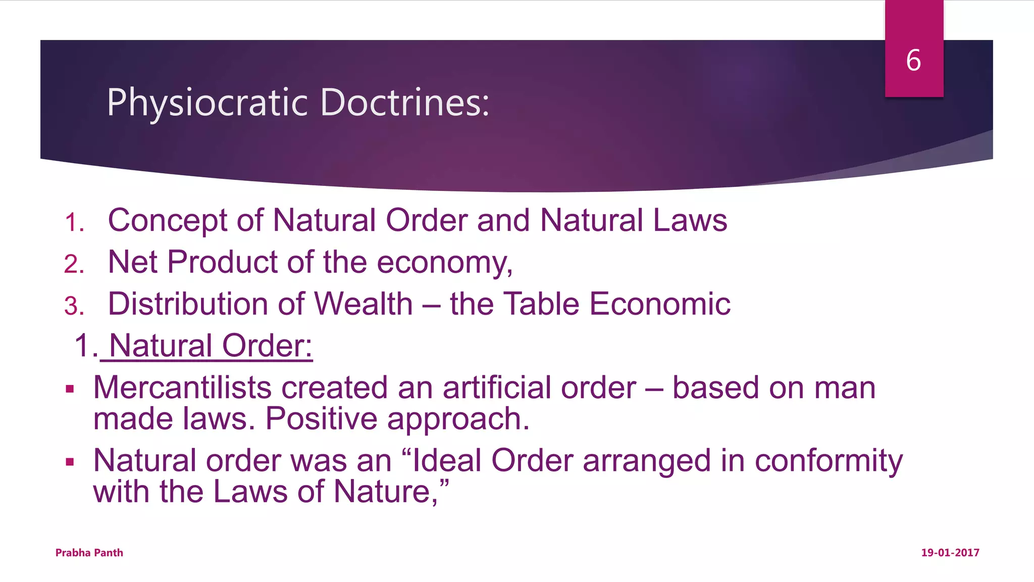 Physiocratic Doctrines:
1. Concept of Natural Order and Natural Laws
2. Net Product of the economy,
3. Distribution of Wealth – the Table Economic
1. Natural Order:
 Mercantilists created an artificial order – based on man
made laws. Positive approach.
 Natural order was an “Ideal Order arranged in conformity
with the Laws of Nature,”
19-01-2017Prabha Panth
6
 