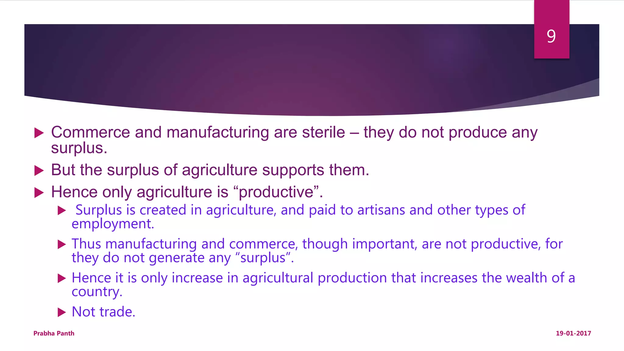  Commerce and manufacturing are sterile – they do not produce any
surplus.
 But the surplus of agriculture supports them.
 Hence only agriculture is “productive”.
 Surplus is created in agriculture, and paid to artisans and other types of
employment.
 Thus manufacturing and commerce, though important, are not productive, for
they do not generate any “surplus”.
 Hence it is only increase in agricultural production that increases the wealth of a
country.
 Not trade.
19-01-2017Prabha Panth
9
 