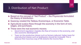 3. Distribution of Net Product:
 Based on the concept of “Net Product” – the Physiocrats formulated
the theory of distribution.
 Quesnay created the Tableau Economique, or Economic Table.
 Agricultural surplus flows through the economy in the form of rent,
wages, and purchases.
 These were the real economic movers:
1. Government regulation impedes the flow of income in the economy, and
also economic development.
2. Taxes on the productive classes such as farmers reduced, higher taxes for
unproductive classes such as landowners should be increased. This is
because their luxurious way of life distorts the income flow.
19-01-2017Prabha Panth
10
 