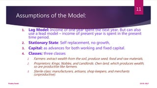 Assumptions of the Model:
1. Lag Model: Income of one year spent the next year. But can also
use a lead model – income of present year is spent in the present
time period.
2. Stationary State: Self replacement, no growth,
3. Capital: as advances for both working and fixed capital.
4. Classes: three classes
1. Farmers :extract wealth from the soil, produce seed, food and raw materials,
2. Proprietors: Kings, Nobles, and Landlords. Own land, which produces wealth,
so are productive like farmers.
3. Sterile class: manufacturers, artisans, shop keepers, and merchants
(unproductive).
19-01-2017Prabha Panth
11
 