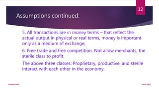 Assumptions continued:
5. All transactions are in money terms – that reflect the
actual output in physical or real terms, money is important
only as a medium of exchange,
6. Free trade and free competition. Not allow merchants, the
sterile class to profit.
The above three classes: Proprietary, productive, and sterile
interact with each other in the economy.
19-01-2017Prabha Panth
12
 