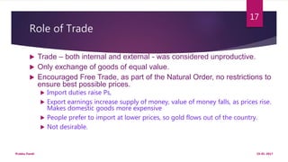 Role of Trade
 Trade – both internal and external - was considered unproductive.
 Only exchange of goods of equal value.
 Encouraged Free Trade, as part of the Natural Order, no restrictions to
ensure best possible prices.
 Import duties raise Ps,
 Export earnings increase supply of money, value of money falls, as prices rise.
Makes domestic goods more expensive
 People prefer to import at lower prices, so gold flows out of the country.
 Not desirable.
19-01-2017Prabha Panth
17
 