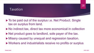 Taxation
 To be paid out of the surplus i.e. Net Product. Single
tax on surplus from land.
 No indirect tax, direct tax more economical in collection
 Net product goes to landlord, sole payer of the tax.
 Misery caused by unequal and regression taxation.
 Workers and industrialists receive no profits or surplus
19-01-2017Prabha Panth
18
 