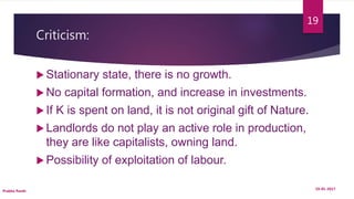 Criticism:
 Stationary state, there is no growth.
 No capital formation, and increase in investments.
 If K is spent on land, it is not original gift of Nature.
 Landlords do not play an active role in production,
they are like capitalists, owning land.
 Possibility of exploitation of labour.
19-01-2017
Prabha Panth
19
 