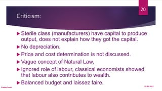 Criticism:
 Sterile class (manufacturers) have capital to produce
output, does not explain how they got the capital.
 No depreciation.
 Price and cost determination is not discussed.
 Vague concept of Natural Law,
 Ignored role of labour, classical economists showed
that labour also contributes to wealth.
 Balanced budget and laissez faire. 19-01-2017
Prabha Panth
20
 
