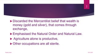  Discarded the Mercantilist belief that wealth is
money (gold and silver), that comes through
exchange,
 Emphasised the Natural Order and Natural Law.
 Agriculture alone is productive,
 Other occupations are all sterile.
19-01-2017Prabha Panth
3
 