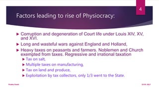 Factors leading to rise of Physiocracy:
 Corruption and degeneration of Court life under Louis XIV, XV,
and XVI.
 Long and wasteful wars against England and Holland,
 Heavy taxes on peasants and farmers. Noblemen and Church
exempted from taxes. Regressive and irrational taxation
 Tax on salt,
 Multiple taxes on manufacturing,
 Tax on land and produce,
 Exploitation by tax collectors, only 1/3 went to the State.
19-01-2017Prabha Panth
4
 