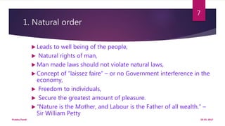 1. Natural order
 Leads to well being of the people,
 Natural rights of man,
 Man made laws should not violate natural laws,
 Concept of “laissez faire” – or no Government interference in the
economy,
 Freedom to individuals,
 Secure the greatest amount of pleasure.
 “Nature is the Mother, and Labour is the Father of all wealth.” –
Sir William Petty
19-01-2017Prabha Panth
7
 