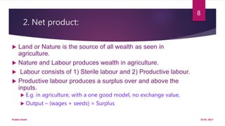2. Net product:
 Land or Nature is the source of all wealth as seen in
agriculture.
 Nature and Labour produces wealth in agriculture.
 Labour consists of 1) Sterile labour and 2) Productive labour.
 Productive labour produces a surplus over and above the
inputs.
 E.g. in agriculture, with a one good model, no exchange value,
 Output – (wages + seeds) = Surplus
19-01-2017Prabha Panth
8
 