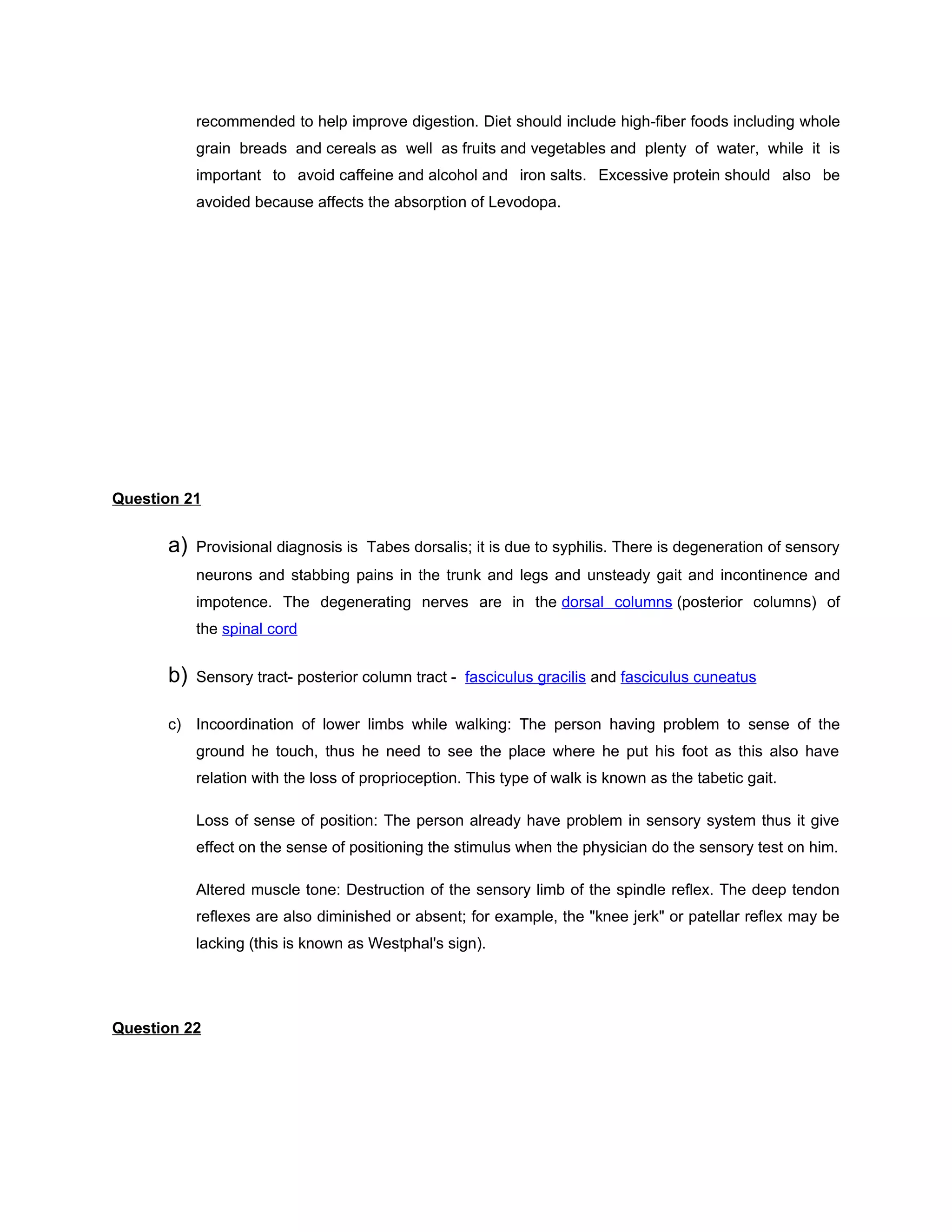 recommended to help improve digestion. Diet should include high-fiber foods including whole
           grain breads and cereals as well as fruits and vegetables and plenty of water, while it is
           important to avoid caffeine and alcohol and iron salts. Excessive protein should also be
           avoided because affects the absorption of Levodopa.




Question 21


      a)   Provisional diagnosis is Tabes dorsalis; it is due to syphilis. There is degeneration of sensory
           neurons and stabbing pains in the trunk and legs and unsteady gait and incontinence and
           impotence. The degenerating nerves are in the dorsal columns (posterior columns) of
           the spinal cord


      b)   Sensory tract- posterior column tract - fasciculus gracilis and fasciculus cuneatus


      c) Incoordination of lower limbs while walking: The person having problem to sense of the
           ground he touch, thus he need to see the place where he put his foot as this also have
           relation with the loss of proprioception. This type of walk is known as the tabetic gait.

           Loss of sense of position: The person already have problem in sensory system thus it give
           effect on the sense of positioning the stimulus when the physician do the sensory test on him.

           Altered muscle tone: Destruction of the sensory limb of the spindle reflex. The deep tendon
           reflexes are also diminished or absent; for example, the "knee jerk" or patellar reflex may be
           lacking (this is known as Westphal's sign).




Question 22
 