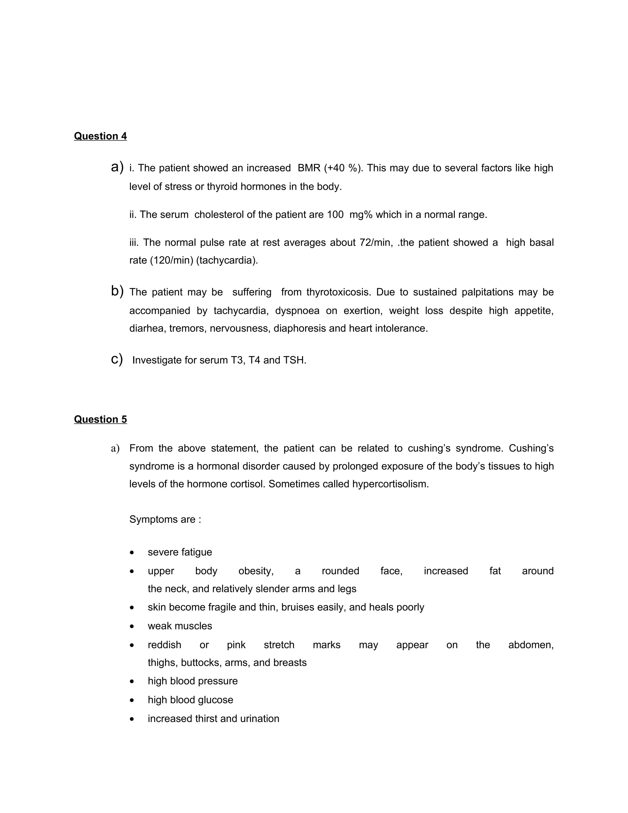 Question 4


      a)     i. The patient showed an increased BMR (+40 %). This may due to several factors like high
             level of stress or thyroid hormones in the body.

             ii. The serum cholesterol of the patient are 100 mg% which in a normal range.

             iii. The normal pulse rate at rest averages about 72/min, .the patient showed a high basal
             rate (120/min) (tachycardia).


      b)     The patient may be suffering from thyrotoxicosis. Due to sustained palpitations may be
             accompanied by tachycardia, dyspnoea on exertion, weight loss despite high appetite,
             diarhea, tremors, nervousness, diaphoresis and heart intolerance.


      c)     Investigate for serum T3, T4 and TSH.




Question 5

      a) From the above statement, the patient can be related to cushing’s syndrome. Cushing’s
             syndrome is a hormonal disorder caused by prolonged exposure of the body’s tissues to high
             levels of the hormone cortisol. Sometimes called hypercortisolism.


             Symptoms are :


             •   severe fatigue
             •   upper     body        obesity,        a    rounded      face,   increased     fat     around
                 the neck, and relatively slender arms and legs
             •   skin become fragile and thin, bruises easily, and heals poorly
             •   weak muscles
             •   reddish    or     pink      stretch       marks   may      appear   on      the     abdomen,
                 thighs, buttocks, arms, and breasts
             •   high blood pressure
             •   high blood glucose
             •   increased thirst and urination
 