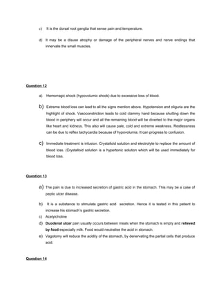 c)   It is the dorsal root ganglia that sense pain and temperature.


      d) It may be a disuse atrophy or damage of the peripheral nerves and nerve endings that
           innervate the small muscles.




Question 12

      a)   Hemorragic shock (hypovolumic shock) due to excessive loss of blood.


      b)   Extreme blood loss can lead to all the signs mention above. Hypotension and oliguria are the
           highlight of shock. Vasoconstriction leads to cold clammy hand because shutting down the
           blood in periphery will occur and all the remaining blood will be diverted to the major organs
           like heart and kidneys. This also will cause pale, cold and extreme weakness. Restlessness
           can be due to reflex tachycardia because of hypovolumia. It can progress to confusion.


      c)   Immediate treatment is infusion. Crystalloid solution and electrolyte to replace the amount of
           blood loss. (Crystalloid solution is a hypertonic solution which will be used immediately for
           blood loss.




Question 13


      a)   The pain is due to increased secretion of gastric acid in the stomach. This may be a case of
           peptic ulcer disease.

      b)      It is a substance to stimulate gastric acid secretion. Hence it is tested in this patient to
           increase his stomach’s gastric secretion.
      c) Acetylcholine
      d) Duodenal ulcer pain usually occurs between meals when the stomach is empty and relieved
           by food especially milk. Food would neutralise the acid in stomach.
      e) Vagotomy will reduce the acidity of the stomach, by denervating the partial cells that produce
           acid.



Question 14
 